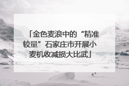 金色麦浪中的“精准较量”石家庄市开展小麦机收减损大比武