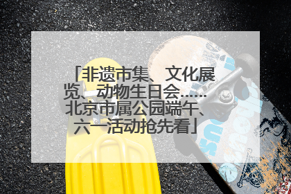 非遗市集、文化展览、动物生日会……北京市属公园端午、六一活动抢先看