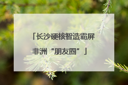 长沙硬核智造霸屏非洲“朋友圈”