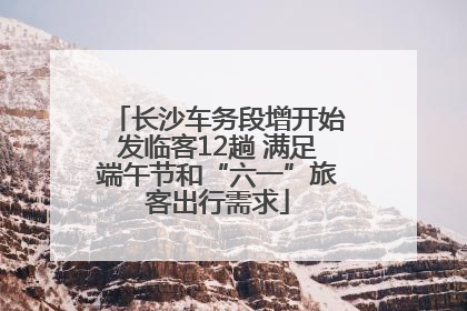 长沙车务段增开始发临客12趟 满足端午节和“六一”旅客出行需求