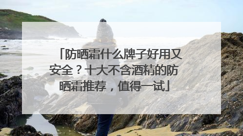 防晒霜什么牌子好用又安全？十大不含酒精的防晒霜推荐，值得一试