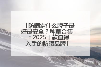 防晒霜什么牌子最好最安全？种草合集：2025十款值得入手的防晒品牌