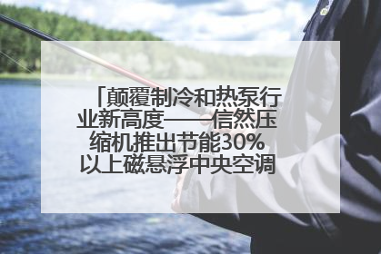 颠覆制冷和热泵行业新高度——信然压缩机推出节能30%以上磁悬浮中央空调和磁悬浮热泵