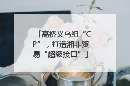 高桥义乌组“CP”，打造湘非贸易“超级接口”