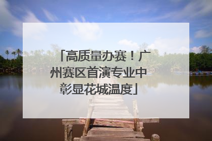 高质量办赛！广州赛区首演专业中彰显花城温度
