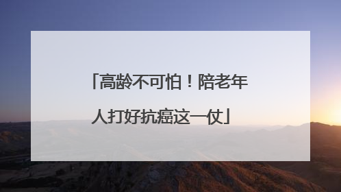 高龄不可怕！陪老年人打好抗癌这一仗
