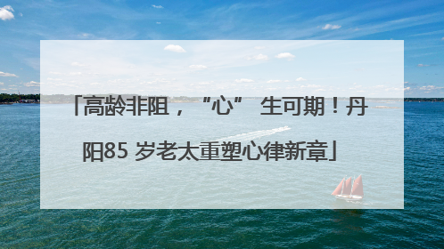 高龄非阻，“心” 生可期！丹阳85 岁老太重塑心律新章