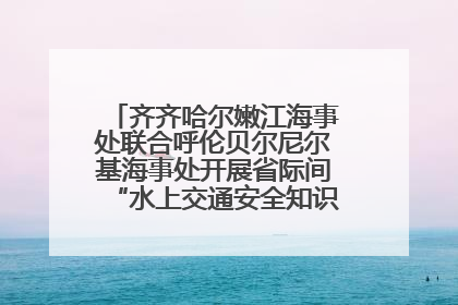 齐齐哈尔嫩江海事处联合呼伦贝尔尼尔基海事处开展省际间“水上交通安全知识进校园”活动
