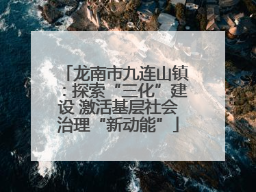 龙南市九连山镇：探索“三化”建设 激活基层社会治理“新动能”