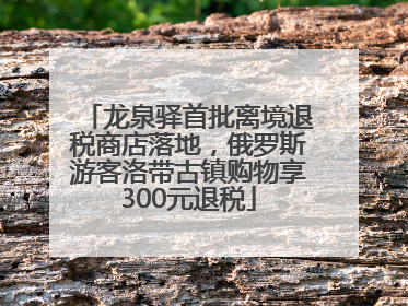 龙泉驿首批离境退税商店落地，俄罗斯游客洛带古镇购物享300元退税