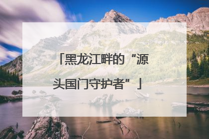 黑龙江畔的“源头国门守护者”