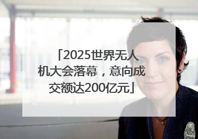 2025世界无人机大会落幕，意向成交额达200亿元