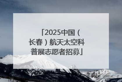 2025中国（长春）航天太空科普展志愿者招募