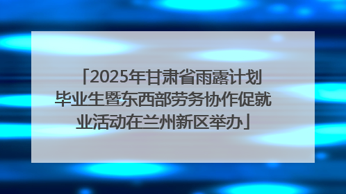 2025年甘肃省雨露计划毕业生暨东西部劳务协作促就业活动在兰州新区举办