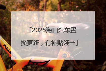 2025海口汽车置换更新，有补贴领→