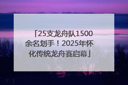 25支龙舟队1500余名划手！2025年怀化传统龙舟赛启幕