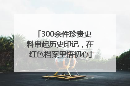 300余件珍贵史料串起历史印记，在红色档案里悟初心