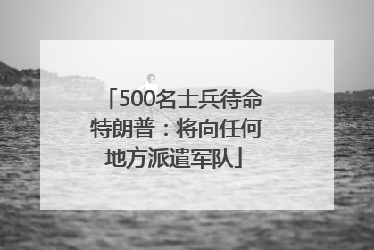 500名士兵待命 特朗普：将向任何地方派遣军队